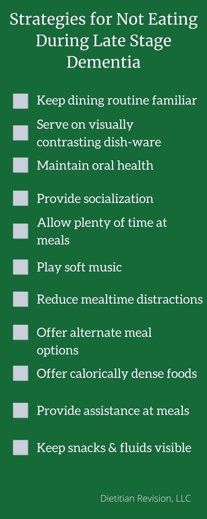 Green infographic with white writing, summarizing a list of strategies for not eating during late stage dementia: 1. Keep dining routine familiar, 2. serve on visually contrasting dish-ware, 3. maintain oral health, 4. provide socialization, 5. allow plenty of time at meals, 6. play soft music, 7. Reduced mealtime distractions, 8. offer alternate meal options, 9. provide assistance at meals, 10. keep snacks and fluids visible 