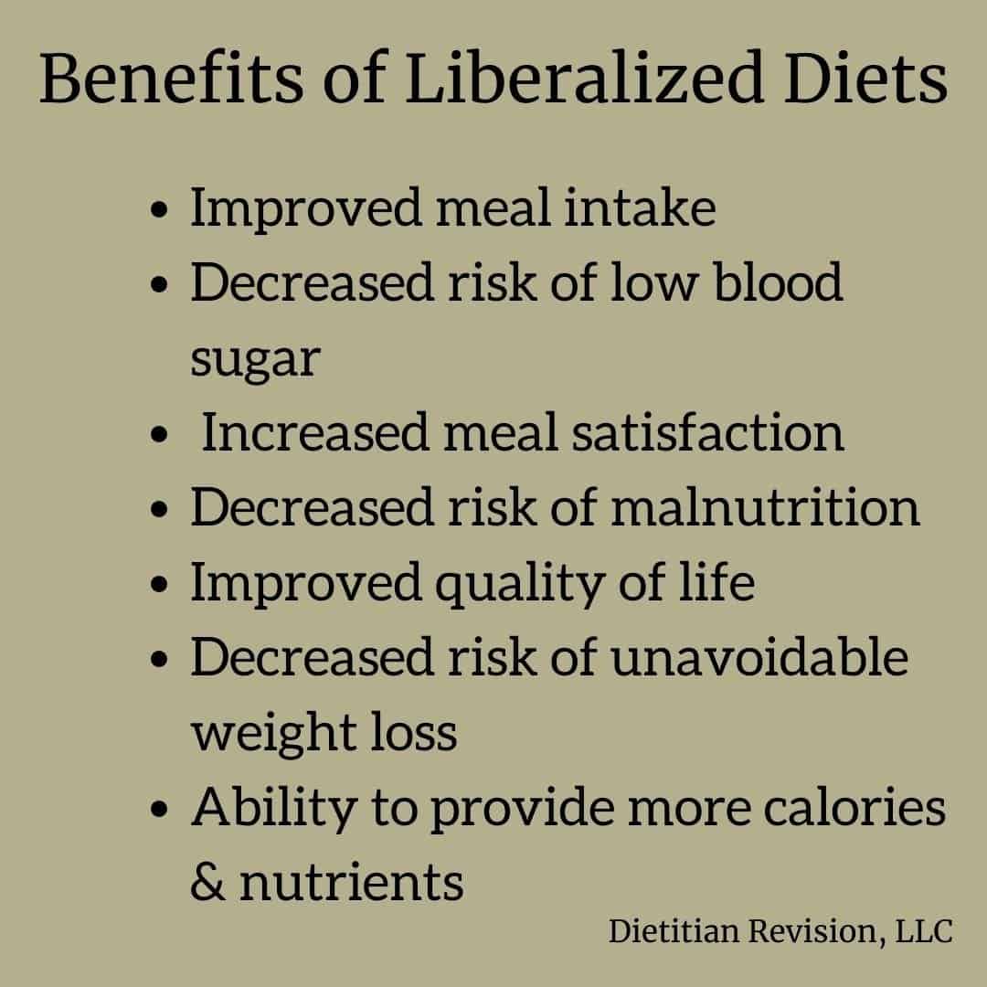 List of the benefits of liberalized diets: Improved meal intake,
Decreased risk of low blood sugar, Increased meal satisfaction, Decreased risk of malnutrition,Improved quality of life, 
Decreased risk of unavoidable weight loss, Ability to provide more calories & nutrients 
