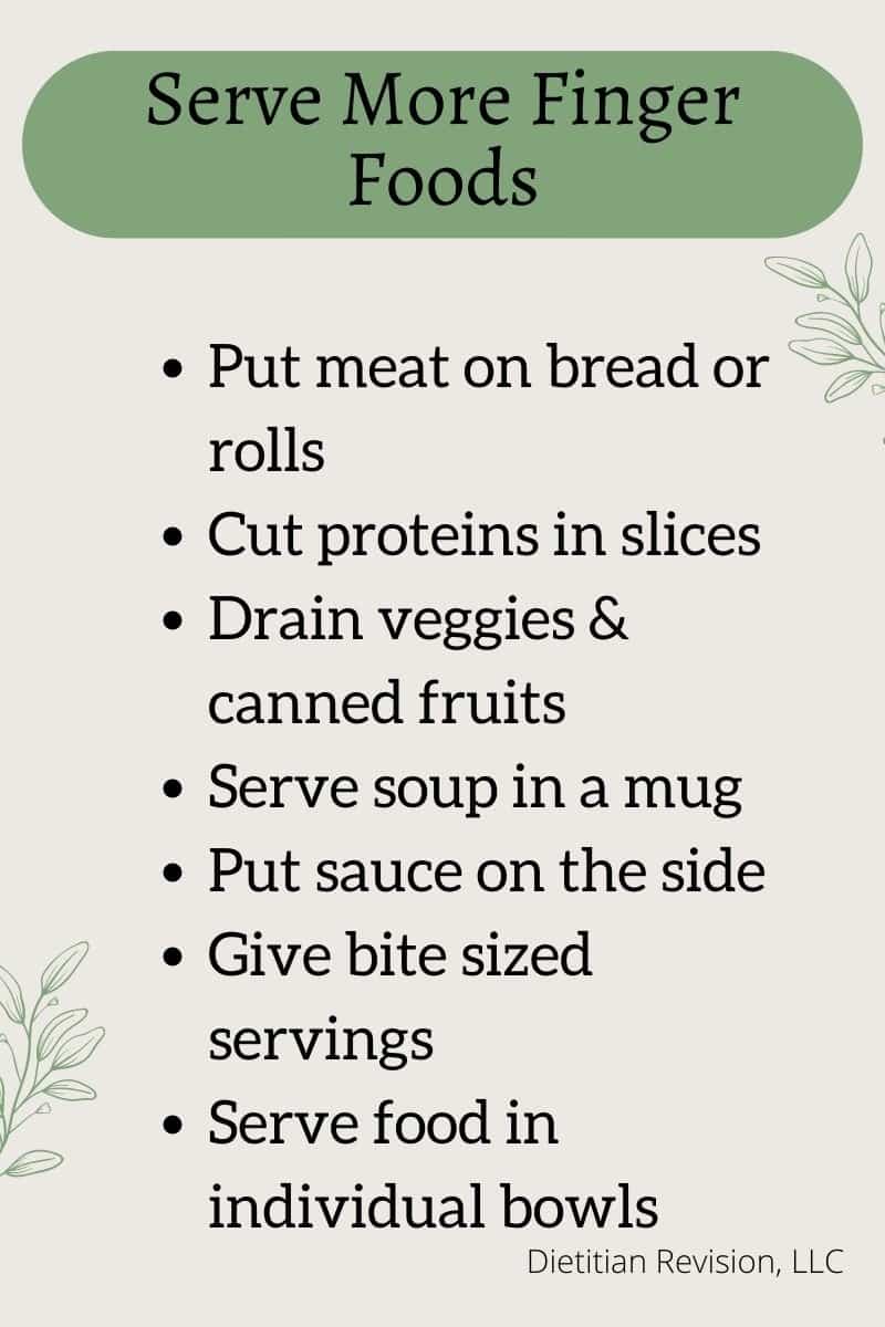 List of how to serve more finger foods to dementia patients: put meat on bread, cut protein in slices, drain veggies & canned fruits, serve soup in mug, put sauce on the side, give bite sized servings, serve food in individual bowls. 