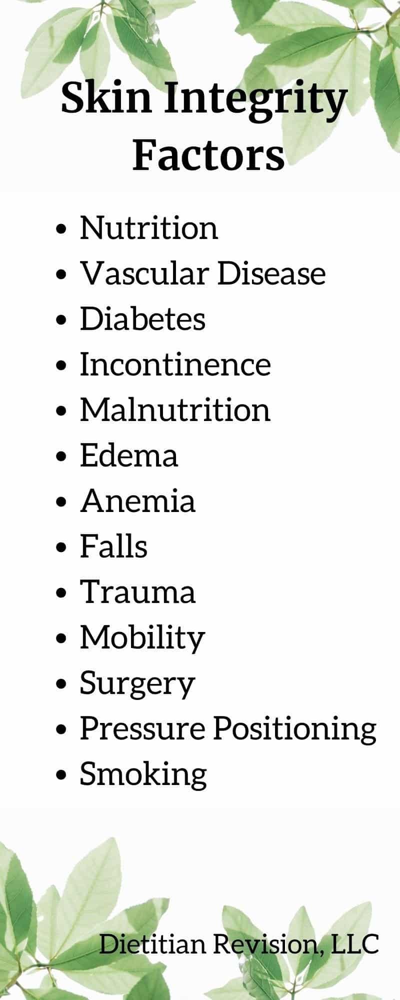 List of skin integrity factors: nutrition, vascular disease, diabetes, incontinence, malnutrition, edema, anemia, falls, trauma, mobility, surgery, pressure positioning, smoking. 